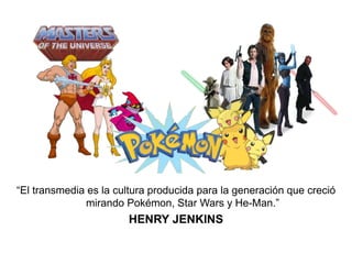 “El transmedia es la cultura producida para la generación que creció 
mirando Pokémon, Star Wars y He-Man.” 
HENRY JENKINS 
 