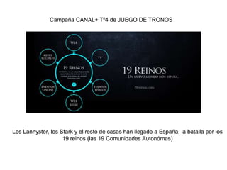 Campaña CANAL+ Tº4 de JUEGO DE TRONOS 
Los Lannyster, los Stark y el resto de casas han llegado a España, la batalla por los 
19 reinos (las 19 Comunidades Autonómas) 
 