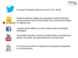 El campo de batalla cada lunes entre 21.30 - 22:00 
Podemos obtener códigos que mejorarán nuestros atributos, 
ya sea de forma física en las tiendas Fnac o buscando códigos 
en páginas web. 
La plaza donde hablar con otros usuarios para ir planeando 
estrategias 
Las batallas virtuales a través de Twitter tienen una historia por 
detrás, con pistas, que descubriremos en la serie-web 
El 16 de junio de 2014 se celebrará la coronación del ganador 
en un gran evento. 
 