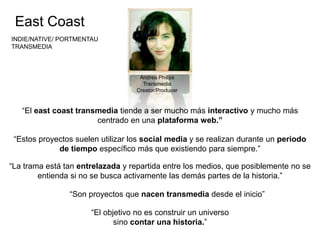 Andrea Phillps 
Transmedia 
Creator/Producer 
“El east coast transmedia tiende a ser mucho más interactivo y mucho más 
centrado en una plataforma web.” 
“Estos proyectos suelen utilizar los social media y se realizan durante un periodo 
de tiempo específico más que existiendo para siempre.” 
“La trama está tan entrelazada y repartida entre los medios, que posiblemente no se 
entienda si no se busca activamente las demás partes de la historia.” 
“Son proyectos que nacen transmedia desde el inicio” 
“El objetivo no es construir un universo 
sino contar una historia.” 
East Coast 
INDIE/NATIVE/ PORTMENTAU 
TRANSMEDIA 
 