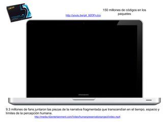150 millones de códigos en los 
paquetes 
http://youtu.be/q4_92OFnJco 
9.3 millones de fans juntaron las piezas de la narrativa fragmentada que transcendían en el tiempo, espacio y 
límites de la percepción humana. 
http://media.42entertainment.com/Video/humanpreservationproject/video.mp4 
 