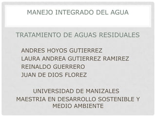 MANEJO INTEGRADO DEL AGUA


TRATAMIENTO DE AGUAS RESIDUALES

 ANDRES HOYOS GUTIERREZ
 LAURA ANDREA GUTIERREZ RAMIREZ
 REINALDO GUERRERO
 JUAN DE DIOS FLOREZ

    UNIVERSIDAD DE MANIZALES
MAESTRIA EN DESARROLLO SOSTENIBLE Y
          MEDIO AMBIENTE
 