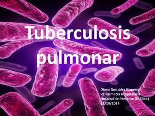 Tuberculosis 
pulmonar 
Diana González Vaquero 
R1 Farmacia Hospitalaria 
Hospital de Poniente (El Ejido) 
31/10/2014 
 