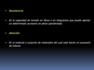  Resistencia
 Es la capacidad de tensión en libras o en kilogramos que puede aportar
un determinado accesorio en plena operatividad.
 Aleación
 Es el material o conjunto de materiales del cual esta hecho un accesorio
de tubería.
 