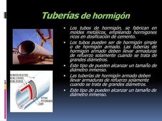 Tuberías de hormigón
 Los tubos de hormigón, se fabrican en
moldes metálicos, empleando hormigones
ricos en dosificación de cemento.
 Los tubos pueden ser de hormigón simple
o de hormigón armado. Las tuberías de
hormigón armado deben llevar armaduras
de refuerzo solamente cuando se trata de
grandes diámetros.
 Este tipo de pueden alcanzar un tamaño de
diámetro inmenso.
 Las tuberías de hormigón armado deben
llevar armaduras de refuerzo solamente
cuando se trata de grandes diámetros.
 Este tipo de pueden alcanzar un tamaño de
diámetro inmenso.
 