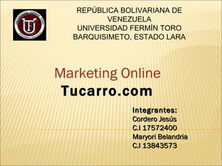 Marketing Online Tucarro.com Integrantes: Cordero Jesús C.I 17572400 Maryori Belandria C.I 13843573  REPÚBLICA BOLIVARIANA DE VENEZUELA UNIVERSIDAD FERMÍN TORO BARQUISIMETO, ESTADO LARA 