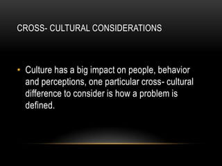 CROSS- CULTURAL CONSIDERATIONS



• Culture has a big impact on people, behavior
  and perceptions, one particular cross- cultural
  difference to consider is how a problem is
  defined.
 