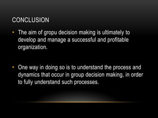 CONCLUSION
• The aim of gropu decision making is ultimately to
  develop and manage a successful and profitable
  organization.


• One way in doing so is to understand the process and
  dynamics that occur in group decision making, in order
  to fully understand such processes.
 