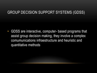 GROUP DECISION SUPPORT SYSTEMS (GDSS)



• GDSS are interactive, computer- based programs that
  assist group decision making, they involve a complex
  comumunications infraestructure and heuristic and
  quantitative methods
 
