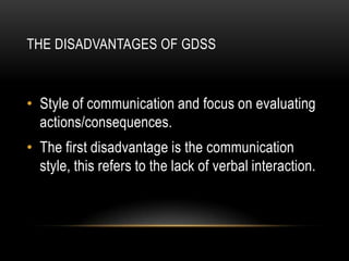 THE DISADVANTAGES OF GDSS



• Style of communication and focus on evaluating
  actions/consequences.
• The first disadvantage is the communication
  style, this refers to the lack of verbal interaction.
 