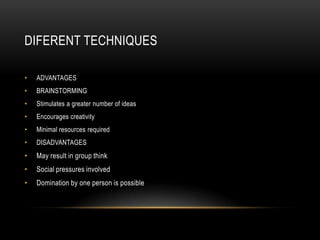 DIFERENT TECHNIQUES

•   ADVANTAGES
•   BRAINSTORMING
•   Stimulates a greater number of ideas
•   Encourages creativity
•   Minimal resources required
•   DISADVANTAGES
•   May result in group think
•   Social pressures involved
•   Domination by one person is possible
 