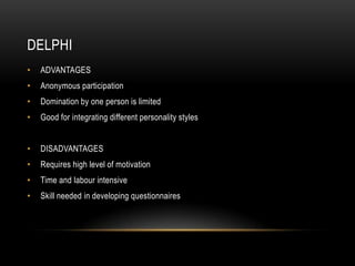 DELPHI
•   ADVANTAGES
•   Anonymous participation
•   Domination by one person is limited
•   Good for integrating different personality styles


•   DISADVANTAGES
•   Requires high level of motivation
•   Time and labour intensive
•   Skill needed in developing questionnaires
 