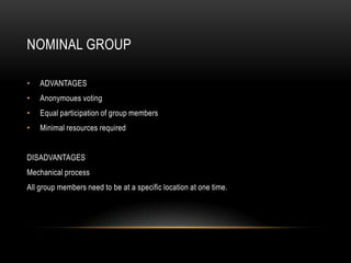 NOMINAL GROUP

•   ADVANTAGES
•   Anonymoues voting
•   Equal participation of group members
•   Minimal resources required


DISADVANTAGES
Mechanical process
All group members need to be at a specific location at one time.
 