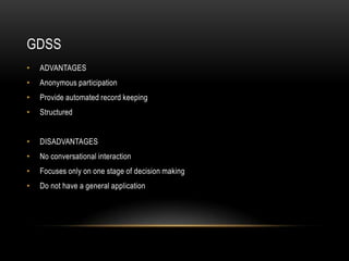 GDSS
•   ADVANTAGES
•   Anonymous participation
•   Provide automated record keeping
•   Structured


•   DISADVANTAGES
•   No conversational interaction
•   Focuses only on one stage of decision making
•   Do not have a general application
 