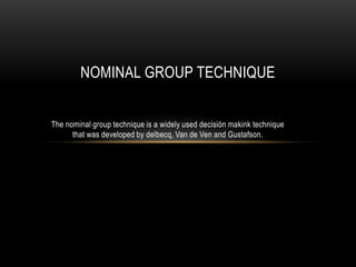 NOMINAL GROUP TECHNIQUE


The nominal group technique is a widely used decisión makink technique
      that was developed by delbecq, Van de Ven and Gustafson.
 
