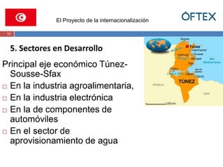 El Proyecto de la internacionalización 
10 
5. Sectores en Desarrollo 
Principal eje económico Túnez- 
Sousse-Sfax 
 En la industria agroalimentaria, 
 En la industria electrónica 
 En la de componentes de 
automóviles 
 En el sector de 
aprovisionamiento de agua 
 