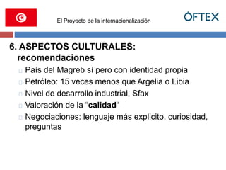 El Proyecto de la internacionalización 
6. ASPECTOS CULTURALES: 
recomendaciones 
País del Magreb sí pero con identidad propia 
Petróleo: 15 veces menos que Argelia o Libia 
Nivel de desarrollo industrial, Sfax 
Valoración de la “calidad“ 
Negociaciones: lenguaje más explicito, curiosidad, 
preguntas 
 