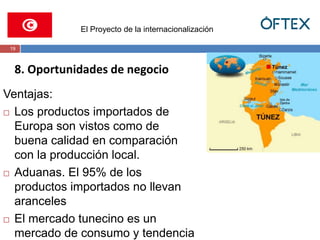 El Proyecto de la internacionalización 
19 
8. Oportunidades de negocio 
Ventajas: 
 Los productos importados de 
Europa son vistos como de 
buena calidad en comparación 
con la producción local. 
 Aduanas. El 95% de los 
productos importados no llevan 
aranceles 
 El mercado tunecino es un 
mercado de consumo y tendencia 
 