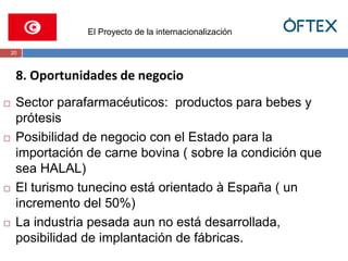 El Proyecto de la internacionalización 
20 
8. Oportunidades de negocio 
 Sector parafarmacéuticos: productos para bebes y 
prótesis 
 Posibilidad de negocio con el Estado para la 
importación de carne bovina ( sobre la condición que 
sea HALAL) 
 El turismo tunecino está orientado à España ( un 
incremento del 50%) 
 La industria pesada aun no está desarrollada, 
posibilidad de implantación de fábricas. 
 