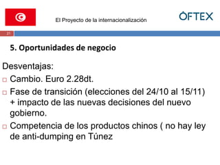 El Proyecto de la internacionalización 
21 
5. Oportunidades de negocio 
Desventajas: 
 Cambio. Euro 2.28dt. 
 Fase de transición (elecciones del 24/10 al 15/11) 
+ impacto de las nuevas decisiones del nuevo 
gobierno. 
 Competencia de los productos chinos ( no hay ley 
de anti-dumping en Túnez 
 