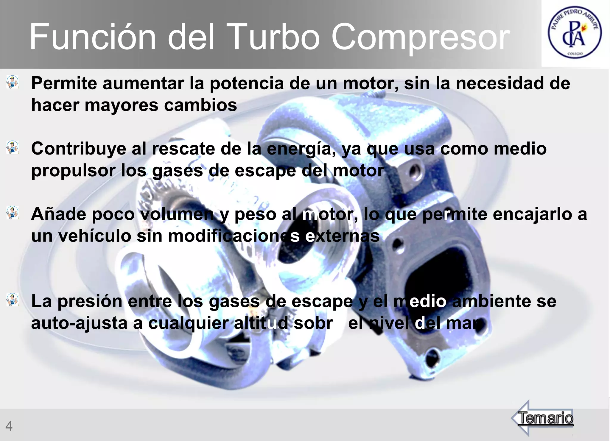 4
Permite aumentar la potencia de un motor, sin la necesidad de
hacer mayores cambios
Contribuye al rescate de la energía, ya que usa como medio
propulsor los gases de escape del motor
Añade poco volumen y peso al motor, lo que permite encajarlo a
un vehículo sin modificaciones externas
La presión entre los gases de escape y el medio ambiente se
auto-ajusta a cualquier altitud sobre el nivel del mar
Función del Turbo Compresor
 