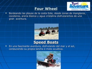Four WheelFour Wheel
 Bordeando las playas de la costa Este, desde zonas de manglares,Bordeando las playas de la costa Este, desde zonas de manglares,
cocoteros, arena blanca y agua cristalina disfrutaremos de unacocoteros, arena blanca y agua cristalina disfrutaremos de una
gran aventura.gran aventura.
Speed BoatsSpeed Boats
 En una fascinante aventura, disfrutando del mar y el sol,En una fascinante aventura, disfrutando del mar y el sol,
conduciendo su propia lancha ó moto acuática.conduciendo su propia lancha ó moto acuática.
 