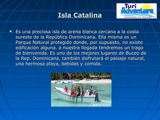 Isla CatalinaIsla Catalina
 Es una preciosa isla de arena blanca cercana a la costaEs una preciosa isla de arena blanca cercana a la costa
sureste de la República Dominicana. Ella misma es unsureste de la República Dominicana. Ella misma es un
Parque Natural protegido donde, por supuesto, no existeParque Natural protegido donde, por supuesto, no existe
edificación alguna. a nuestra llegada tendremos un tragoedificación alguna. a nuestra llegada tendremos un trago
de bienvenida. Es uno de los mejores lugares de Buceo dede bienvenida. Es uno de los mejores lugares de Buceo de
la Rep. Dominicana, también disfrutará el paisaje natural,la Rep. Dominicana, también disfrutará el paisaje natural,
una hermosa playa, bebidas y comida.una hermosa playa, bebidas y comida.
 