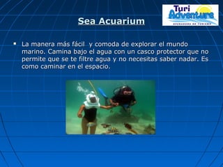 Sea AcuariumSea Acuarium
 La manera más fácil y comoda de explorar el mundoLa manera más fácil y comoda de explorar el mundo
marino. Camina bajo el agua con un casco protector que nomarino. Camina bajo el agua con un casco protector que no
permite que se te filtre agua y no necesitas saber nadar. Espermite que se te filtre agua y no necesitas saber nadar. Es
como caminar en el espacio.como caminar en el espacio.
 