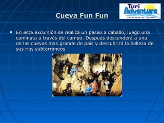 Cueva Fun FunCueva Fun Fun
 En esta excursión se realiza un paseo a caballo, luego unaEn esta excursión se realiza un paseo a caballo, luego una
caminata a través del campo. Después descenderá a unacaminata a través del campo. Después descenderá a una
de las cuevas mas grande de país y descubrirá la belleza dede las cuevas mas grande de país y descubrirá la belleza de
sus ríos subterráneos.sus ríos subterráneos.
 
