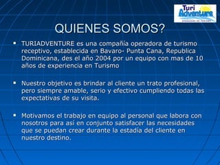 QUIENES SOMOS?QUIENES SOMOS?
 TURIADVENTURE es una compañía operadora de turismoTURIADVENTURE es una compañía operadora de turismo
receptivo, establecida en Bavaro- Punta Cana, Republicareceptivo, establecida en Bavaro- Punta Cana, Republica
Dominicana, des el año 2004 por un equipo con mas de 10Dominicana, des el año 2004 por un equipo con mas de 10
años de experiencia en Turismoaños de experiencia en Turismo
 Nuestro objetivo es brindar al cliente un trato profesional,Nuestro objetivo es brindar al cliente un trato profesional,
pero siempre amable, serio y efectivo cumpliendo todas laspero siempre amable, serio y efectivo cumpliendo todas las
expectativas de su visita.expectativas de su visita.
 Motivamos el trabajo en equipo al personal que labora conMotivamos el trabajo en equipo al personal que labora con
nosotros para así en conjunto satisfacer las necesidadesnosotros para así en conjunto satisfacer las necesidades
que se puedan crear durante la estadía del cliente enque se puedan crear durante la estadía del cliente en
nuestro destino.nuestro destino.
 