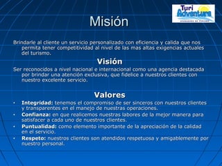 MisiónMisión
Brindarle al cliente un servicio personalizado con eficiencia y calida que nosBrindarle al cliente un servicio personalizado con eficiencia y calida que nos
permita tener competitividad al nivel de las mas altas exigencias actualespermita tener competitividad al nivel de las mas altas exigencias actuales
del turismo.del turismo.
VisiónVisión
Ser reconocidos a nivel nacional e internacional como una agencia destacadaSer reconocidos a nivel nacional e internacional como una agencia destacada
por brindar una atención exclusiva, que fidelice a nuestros clientes conpor brindar una atención exclusiva, que fidelice a nuestros clientes con
nuestro excelente servicio.nuestro excelente servicio.
ValoresValores
• Integridad:Integridad: tenemos el compromiso de ser sinceros con nuestros clientestenemos el compromiso de ser sinceros con nuestros clientes
y transparentes en el manejo de nuestras operaciones.y transparentes en el manejo de nuestras operaciones.
• Confianza:Confianza: en que realicemos nuestras labores de la mejor manera paraen que realicemos nuestras labores de la mejor manera para
satisfacer a cada uno de nuestros clientes.satisfacer a cada uno de nuestros clientes.
• Puntualidad:Puntualidad: como elemento importante de la apreciación de la calidadcomo elemento importante de la apreciación de la calidad
en el servicio.en el servicio.
• Respeto:Respeto: nuestros clientes son atendidos respetuosa y amigablemente pornuestros clientes son atendidos respetuosa y amigablemente por
nuestro personal.nuestro personal.
 