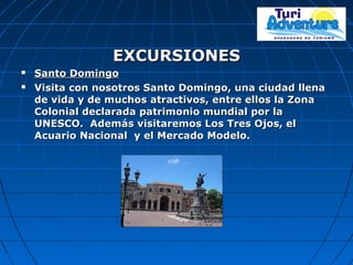 EXCURSIONESEXCURSIONES
 Santo DomingoSanto Domingo
 Visita con nosotros Santo Domingo, una ciudad llenaVisita con nosotros Santo Domingo, una ciudad llena
de vida y de muchos atractivos, entre ellos la Zonade vida y de muchos atractivos, entre ellos la Zona
Colonial declarada patrimonio mundial por laColonial declarada patrimonio mundial por la
UNESCO. Además visitaremos Los Tres Ojos, elUNESCO. Además visitaremos Los Tres Ojos, el
Acuario Nacional y el Mercado Modelo.Acuario Nacional y el Mercado Modelo.
 