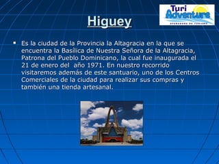 HigueyHiguey
 Es la ciudad de la Provincia la Altagracia en la que seEs la ciudad de la Provincia la Altagracia en la que se
encuentra la Basílica de Nuestra Señora de la Altagracia,encuentra la Basílica de Nuestra Señora de la Altagracia,
Patrona del Pueblo Dominicano, la cual fue inaugurada elPatrona del Pueblo Dominicano, la cual fue inaugurada el
21 de enero del año 1971. En nuestro recorrido21 de enero del año 1971. En nuestro recorrido
visitaremos además de este santuario, uno de los Centrosvisitaremos además de este santuario, uno de los Centros
Comerciales de la ciudad para realizar sus compras yComerciales de la ciudad para realizar sus compras y
también una tienda artesanal.también una tienda artesanal.
 