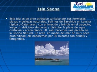 Isla SaonaIsla Saona
 Esta isla es de gran atractivo turístico por sus hermosasEsta isla es de gran atractivo turístico por sus hermosas
playas y bellezas naturales. Salimos de Bayahibe en Lanchaplayas y bellezas naturales. Salimos de Bayahibe en Lancha
rápida o Catamarán, con animación y brindis en el trayecto,rápida o Catamarán, con animación y brindis en el trayecto,
luego un delicioso almuerzo y disfrutar la playa de agualuego un delicioso almuerzo y disfrutar la playa de agua
cristalina y arena blanca. Al salir hacemos una parada encristalina y arena blanca. Al salir hacemos una parada en
la Piscina Natural, un área en medio del mar de muy pocala Piscina Natural, un área en medio del mar de muy poca
profundidad, allí nadaremos por 30 minutos con brindis yprofundidad, allí nadaremos por 30 minutos con brindis y
fotografías.fotografías.
 