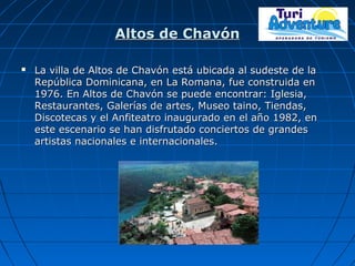 Altos de ChavónAltos de Chavón
 La villa de Altos de Chavón está ubicada al sudeste de laLa villa de Altos de Chavón está ubicada al sudeste de la
República Dominicana, en La Romana, fue construida enRepública Dominicana, en La Romana, fue construida en
1976. En Altos de Chavón se puede encontrar: Iglesia,1976. En Altos de Chavón se puede encontrar: Iglesia,
Restaurantes, Galerías de artes, Museo taino, Tiendas,Restaurantes, Galerías de artes, Museo taino, Tiendas,
Discotecas y el Anfiteatro inaugurado en el año 1982, enDiscotecas y el Anfiteatro inaugurado en el año 1982, en
este escenario se han disfrutado conciertos de grandeseste escenario se han disfrutado conciertos de grandes
artistas nacionales e internacionales.artistas nacionales e internacionales.
 