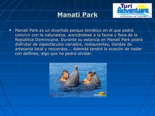 Manati ParkManati Park
 Manatí Park es un divertido parque temático en él que podráManatí Park es un divertido parque temático en él que podrá
convivir con la naturaleza, acercándose a la fauna y flora de laconvivir con la naturaleza, acercándose a la fauna y flora de la
República Dominicana. Durante su estancia en Manatí Park podráRepública Dominicana. Durante su estancia en Manatí Park podrá
disfrutar de espectáculos variados, restaurantes, tiendas dedisfrutar de espectáculos variados, restaurantes, tiendas de
artesanía local y recuerdos... Además tendrá la ocasión de nadarartesanía local y recuerdos... Además tendrá la ocasión de nadar
con delfines, algo que no podrá olvidar.con delfines, algo que no podrá olvidar.
 