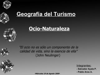 Geografía del Turismo Integrantes: - Salvador Ayala P. - Pablo Aros A. &quot;El ocio no es sólo un componente de la calidad de vida, sino la esencia de ella&quot; (John Neulinger)  Ocio-Naturaleza -Miércoles 19 de Agosto 2009- 