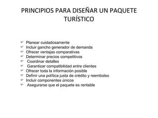 PRINCIPIOS PARA DISEÑAR UN PAQUETE TURÍSTICO Planear cuidadosamente Incluir gancho generador de demanda Ofrecer ventajas comparativas Determinar precios competitivos Coordinar detalles Garantizar compatibilidad entre clientes Ofrecer toda la información posible Definir una política justa de crédito y reembolso Incluir componentes únicos Asegurarse que el paquete es rentable 