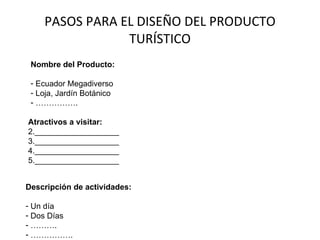 PASOS PARA EL DISEÑO DEL PRODUCTO TURÍSTICO Nombre del Producto: Ecuador Megadiverso Loja, Jardín Botánico …………… . Atractivos a visitar: ___________________ ___________________ ___________________ ___________________ Descripción de actividades: Un día Dos Días ……… . …………… . 