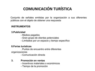 COMUNICACIÓN TURÍSTICA Conjunto de señales emitidas por la organización a sus diferentes públicos con el objeto de obtener una respuesta INSTRUMENTOS Publicidad - Medios pagados - Gran grupo de clientes potenciales - Limitados por un espacio y tiempo específico Ferias turísticas . Puntos de encuentro entre diferentes organizaciones - Comunicación directa 3.  Promoción en ventas - Incentivos materiales o económicos - Tiempo de la promoción 