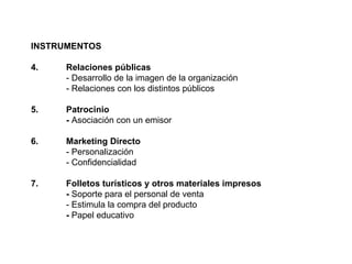 INSTRUMENTOS 4.  Relaciones públicas - Desarrollo de la imagen de la organización - Relaciones con los distintos públicos 5.  Patrocinio -  Asociación con un emisor 6. Marketing Directo - Personalización - Confidencialidad 7.  Folletos turísticos y otros materiales impresos -  Soporte para el personal de venta - Estimula la compra del producto -  Papel educativo 