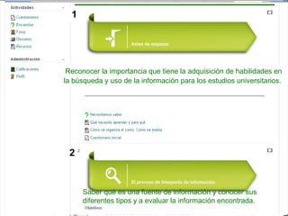 Reconocer la importancia que tiene la adquisición de habilidades en
la búsqueda y uso de la información para los estudios universitarios.
Saber qué es una fuente de información y conocer sus
diferentes tipos y a evaluar la información encontrada.
1
2
 
