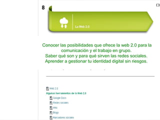 Conocer las posibilidades que ofrece la web 2.0 para la
comunicación y el trabajo en grupo.
Saber qué son y para qué sirven las redes sociales.
Aprender a gestionar tu identidad digital sin riesgos.
8
 