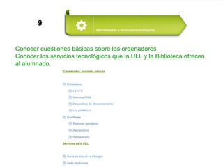 9
Conocer cuestiones básicas sobre los ordenadores
Conocer los servicios tecnológicos que la ULL y la Biblioteca ofrecen
al alumnado.
 