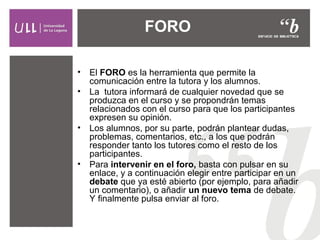 FORO
• El FORO es la herramienta que permite la
comunicación entre la tutora y los alumnos.
• La tutora informará de cualquier novedad que se
produzca en el curso y se propondrán temas
relacionados con el curso para que los participantes
expresen su opinión.
• Los alumnos, por su parte, podrán plantear dudas,
problemas, comentarios, etc., a los que podrán
responder tanto los tutores como el resto de los
participantes.
• Para intervenir en el foro, basta con pulsar en su
enlace, y a continuación elegir entre participar en un
debate que ya esté abierto (por ejemplo, para añadir
un comentario), o añadir un nuevo tema de debate.
Y finalmente pulsa enviar al foro.
 
