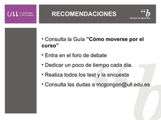 • Consulta la Guía ”Cómo moverse por el
curso”
• Entra en el foro de debate
• Dedicar un poco de tiempo cada día.
• Realiza todos los test y la encuesta
• Consulta las dudas a mcgongon@ull.edu.es
RECOMENDACIONES
 