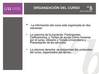 ORGANIZACIÓN DEL CURSO
• La información del curso está organizada en dos
columnas:
• La columna de la izquierda: Participantes,
Calificaciones, y Temas de ayuda Cómo moverse
por el curso, Glosario y Tarjeta Universitaria y
Presentación de los servicios.
• La columna derecha: se encuentran los contenidos
del curso, organizados por temas.
 