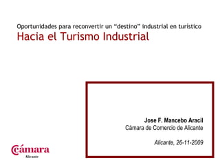 Oportunidades para reconvertir un “destino” industrial en turístico  Hacia el Turismo Industrial Jose F. Mancebo Aracil Cámara de Comercio de Alicante Alicante, 26-11-2009 