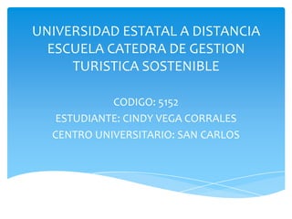 UNIVERSIDAD ESTATAL A DISTANCIA
  ESCUELA CATEDRA DE GESTION
     TURISTICA SOSTENIBLE

            CODIGO: 5152
   ESTUDIANTE: CINDY VEGA CORRALES
  CENTRO UNIVERSITARIO: SAN CARLOS
 