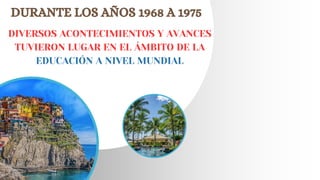 DURANTE LOS AÑOS 1968 A 1975
DIVERSOS ACONTECIMIENTOS Y AVANCES
TUVIERON LUGAR EN EL ÁMBITO DE LA
EDUCACIÓN A NIVEL MUNDIAL
 